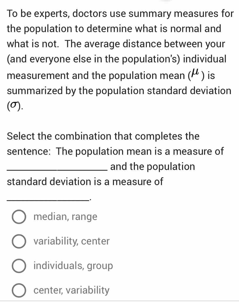 To be experts, doctors use summary measures for
the population to determine what is normal and
what is not. The average distance between your
(and everyone else in the population's) individual
measurement and the population mean (mu ) is
summarized by the population standard deviation
(σ).
Select the combination that completes the
sentence: The population mean is a measure of
_and the population
standard deviation is a measure of
_
median, range
variability, center
individuals, group
center, variability