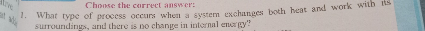 tive Choose the correct answer: 
1. What type of process occurs when a system exchanges both heat and work with its 
at add 
surroundings, and there is no change in internal energy?