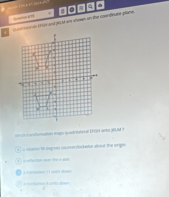 Grade 8 DCA #1 2024-2025
Question 4/15 v 。 η Q D
4 Quadrilaterals EFGH and JKLM are shown on the coordinate plane.
Which transformation maps quadrilateral EFGH onto JKLM ?
A ) a rotation 90 degrees counterclockwise about the origin
8)a reflection over the x-axis
a translation 11 units down
0 a translation 8 units down