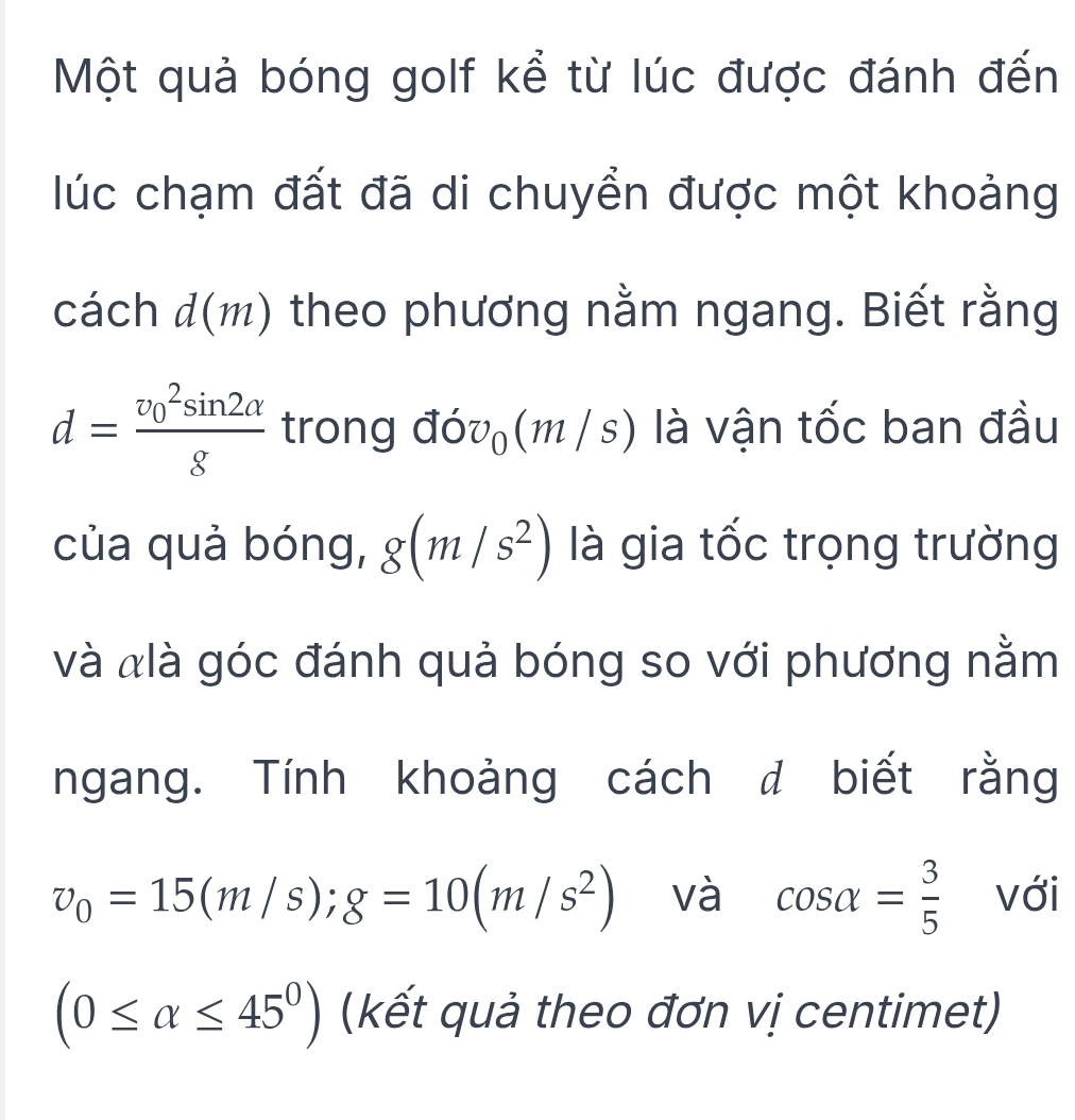 Một quả bóng golf kể từ lúc được đánh đến 
lúc chạm đất đã di chuyền được một khoảng 
cách d(m) theo phương nằm ngang. Biết rằng
d=frac (v_0)^2sin 2alpha g trong đó v_0 (m /s;) là vận tốc ban đầu 
của quả bóng, g(m/s^2) là gia tốc trọng trường 
và àlà góc đánh quả bóng so với phương nằm 
ngang. Tính khoảng cách đ biết rằng
v_0=15(m/s); g=10(m/s^2) và cos alpha = 3/5  với
(0≤ alpha ≤ 45^0) (kết quả theo đơn vị centimet)