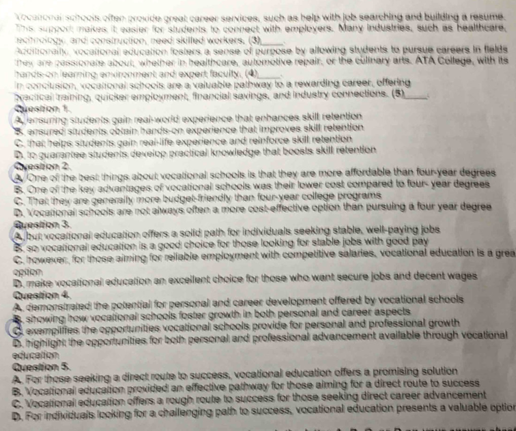 Vocatonal scitools often proxide great career services, such as help with job searching and building a resume
This support makes it easier for students to connect with employers. Many industries, such as healthcare,
technology, and construction, need skilled workers. (3)_
Acditionally vocational education fosters a sense of purpose by allowing students to pursue careers in fields
they are passionate about, whether in healthcare, automotive repair, or the culinary arts. ATA College, with its
hands-on learning environment and expert faculty. (4)_
in conclusion, vocational schools are a valuable pathway to a rewarding career, offering
brectical treining, quicker employment, financial savings, and industry connections. (5)_
Question 1.
Ay ensuring students gain real-world experience that enhances skill retention
B. ensured students obtain hands-on experience that improves skill retention
C. that helps students gain real-life experience and reinforce skill retention
D. to guarantee students develop practical knowledge that boosts skill retention
Avestion 2
One of the best things about vocational schools is that they are more affordable than four-year degrees
B. One of the key advantages of vocational schools was their lower cost compared to four- year degrees
C. That they are generally more budget-friendly than four-year college programs
D. Vocational schools are not always often a more cost-effective option than pursuing a four year degree
Question 3.
A but vocational education offers a solid path for individuals seeking stable, well-paying jobs
B. so vocational education is a good choice for those looking for stable jobs with good pay
C. however, for those aiming for reliable employment with competitive salaries, vocational education is a grea
option
D. make vocational education an excellent choice for those who want secure jobs and decent wages
Question 4.
A demonstrated the potential for personal and career development offered by vocational schools
B showing how vocational schools foster growth in both personal and career aspects
O exemplifies the opportunities vocational schools provide for personal and professional growth
D. highlight the opportunities for both personal and professional advancement available through vocational
education
Question 5.
A. For those seeking a direct route to success, vocational education offers a promising solution
B. Vocational education provided an effective pathway for those aiming for a direct route to success
C. Vocational education offers a rough route to success for those seeking direct career advancement
D. For individuals looking for a challenging path to success, vocational education presents a valuable option