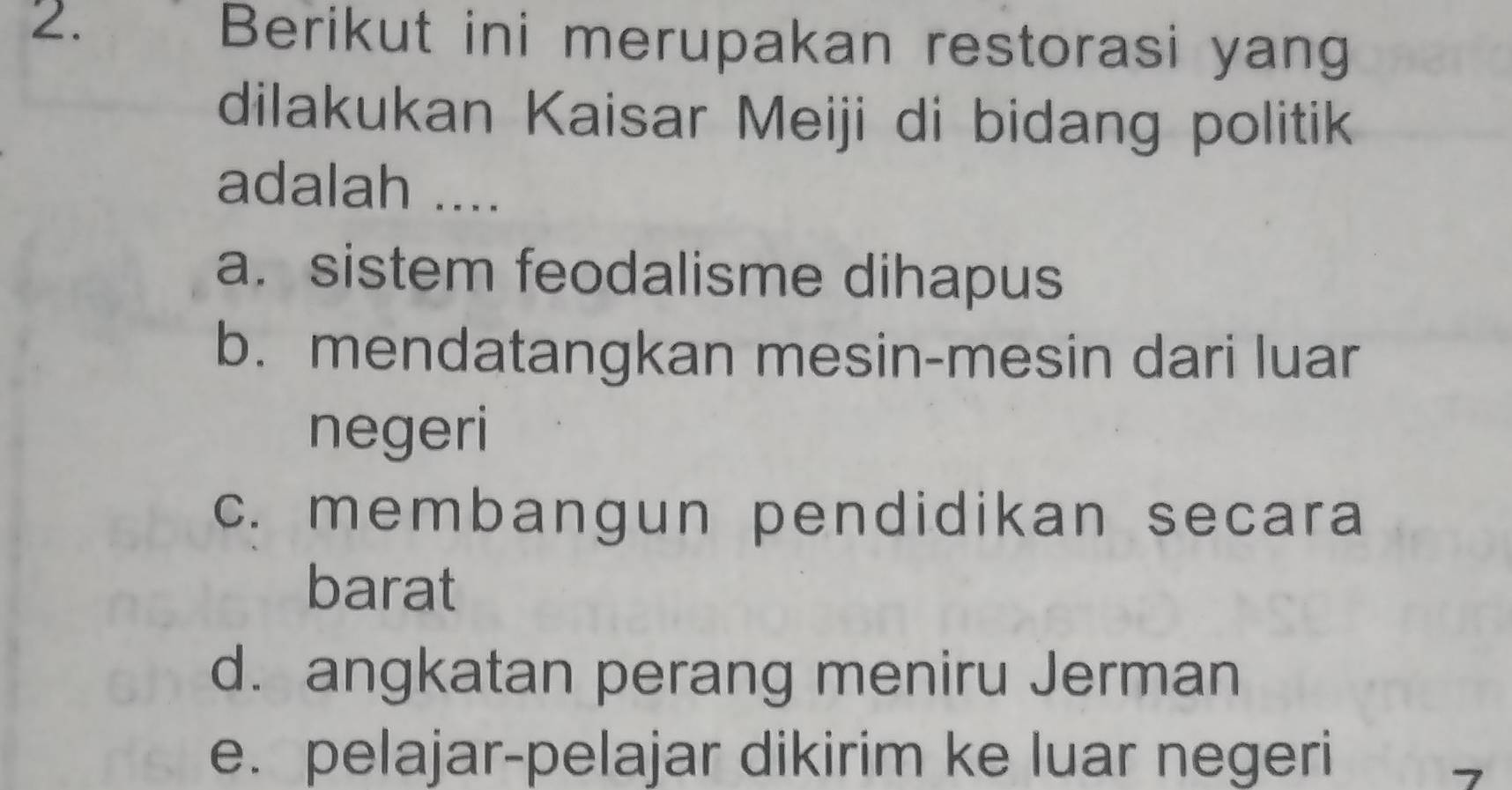 Berikut ini merupakan restorasi yang
dilakukan Kaisar Meiji di bidang politik
adalah ....
a. sistem feodalisme dihapus
b. mendatangkan mesin-mesin dari luar
negeri
c. membangun pendidikan secara
barat
d. angkatan perang meniru Jerman
e. pelajar-pelajar dikirim ke luar negeri