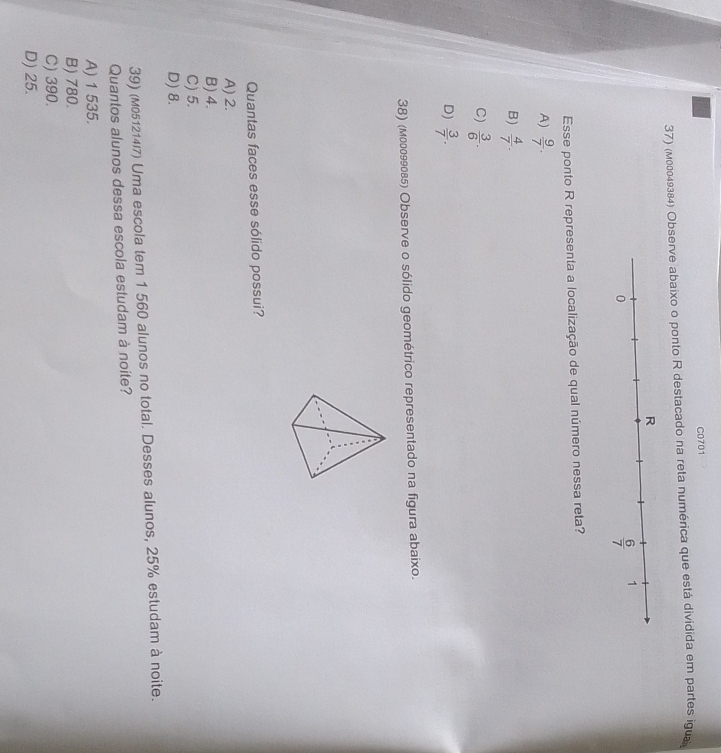 C0701
37) (м00049384) Observe abaixo o ponto R destacado na reta numérica que está dividida em partes igua
Esse ponto R representa a localização de qual número nessa reta?
A)  9/7 .
B)  4/7 .
C)  3/6 .
D)  3/7 .
38) (мо0099085) Observe o sólido geométrico representado na figura abaixo.
Quantas faces esse sólido possui?
A) 2.
B) 4.
C) 5.
D) 8.
39) (M051214/7) Uma escola tem 1 560 alunos no total. Desses alunos, 25% estudam à noite.
Quantos alunos dessa escola estudam à noite?
A) 1 535.
B) 780.
C) 390.
D) 25.