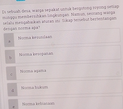 Di sebuah desa, warga sepakat untuk bergotong royong setiap
minggu membersihkan lingkungan. Namun, seorang warga
selalu mengabaikan aturan ini. Sikap tersebut bertentangan
dengan norma apa?
Norma kesusilaan
a
b Norma kesopanan
Norma agama
C
d Norma hukum
Norma kebiasaan
e