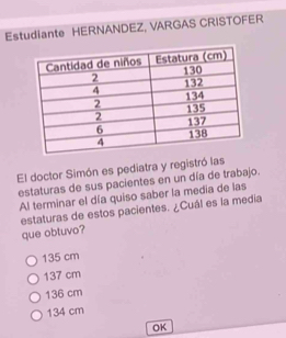 Estudiante HERNANDEZ, VARGAS CRISTOFER
El doctor Simón es pediatra y registró las
estaturas de sus pacientes en un día de trabajo.
Al terminar el día quiso saber la media de las
estaturas de estos pacientes. ¿Cuál es la media
que obtuvo?
135 cm
137 cm
136 cm
134 cm
OK