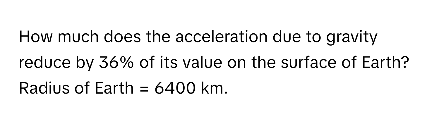 How much does the acceleration due to gravity reduce by 36% of its value on the surface of Earth? Radius of Earth = 6400 km.