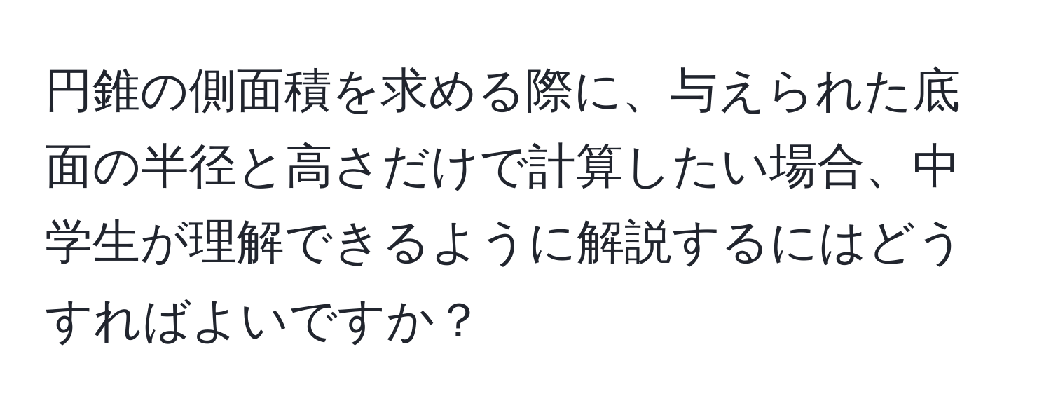 円錐の側面積を求める際に、与えられた底面の半径と高さだけで計算したい場合、中学生が理解できるように解説するにはどうすればよいですか？