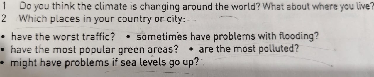 Do you think the climate is changing around the world? What about where you live?
2 Which places in your country or city:
have the worst traffic?. sometimes have problems with flooding?
have the most popular green areas? • are the most polluted?
might have problems if sea levels go up?