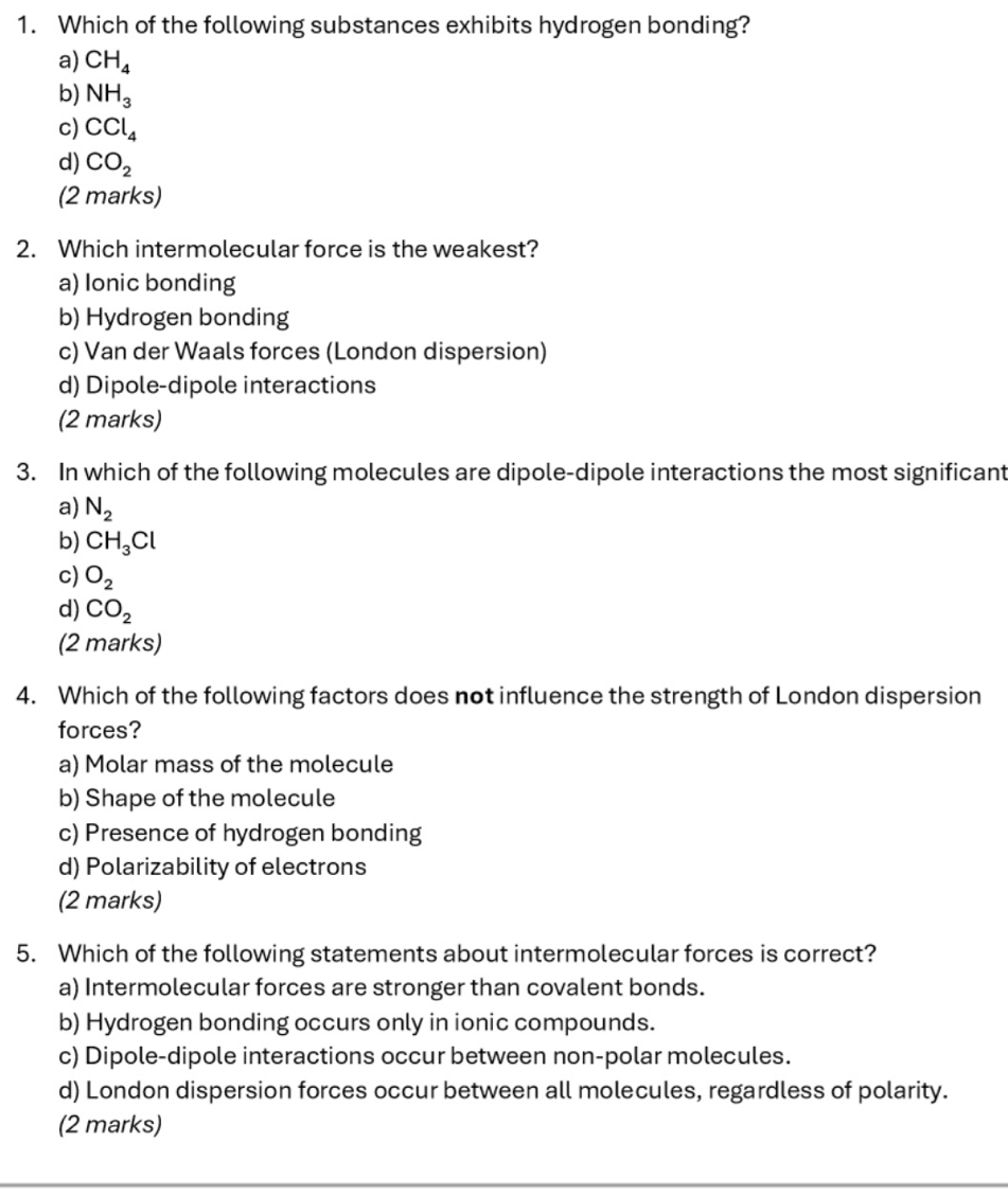 Which of the following substances exhibits hydrogen bonding?
a) CH_4
b) NH_3
c) CCl_4
d) CO_2
(2 marks)
2. Which intermolecular force is the weakest?
a) Ionic bonding
b) Hydrogen bonding
c) Van der Waals forces (London dispersion)
d) Dipole-dipole interactions
(2 marks)
3. In which of the following molecules are dipole-dipole interactions the most significant
a) N_2
b) CH_3Cl
c) O_2
d) CO_2
(2 marks)
4. Which of the following factors does not influence the strength of London dispersion
forces?
a) Molar mass of the molecule
b) Shape of the molecule
c) Presence of hydrogen bonding
d) Polarizability of electrons
(2 marks)
5. Which of the following statements about intermolecular forces is correct?
a) Intermolecular forces are stronger than covalent bonds.
b) Hydrogen bonding occurs only in ionic compounds.
c) Dipole-dipole interactions occur between non-polar molecules.
d) London dispersion forces occur between all molecules, regardless of polarity.
(2 marks)