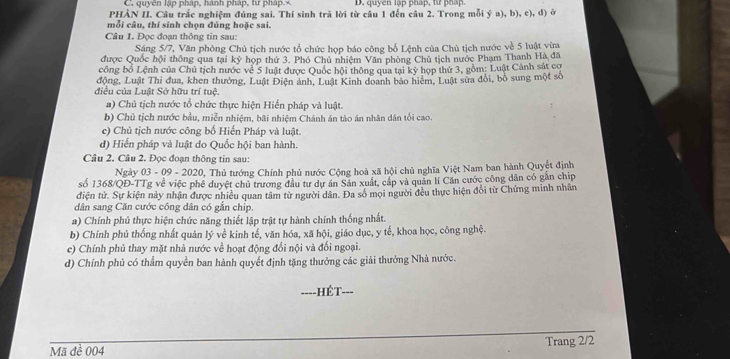 C. quyền lập pháp, hành pháp, tư pháp.× D. quyển lập pháp, tư pháp.
PHÀN II. Câu trắc nghiệm đúng sai. Thí sinh trã lời từ câu 1 đến câu 2. Trong mỗi ý a), b), c), d) ở
mỗi câu, thí sinh chọn đúng hoặc sai.
Câu 1. Đọc đoạn thông tin sau:
Sáng 5/7, Văn phòng Chủ tịch nước tổ chức họp báo công bố Lệnh của Chủ tịch nước về 5 luật vừa
được Quốc hội thông qua tại ky họp thứ 3. Phó Chủ nhiệm Văn phòng Chủ tịch nước Phạm Thanh Hà đã
công bố Lệnh của Chủ tịch nước về 5 luật được Quốc hội thông qua tại kỳ họp thứ 3, gồm: Luật Cảnh sát cơ
động, Luật Thi đua, khen thưởng, Luật Điện ảnh, Luật Kinh doanh bảo hiệm, Luật sửa đổi, bổ sung một số
điều của Luật Sở hữu trí tuệ.
a) Chủ tịch nước tổ chức thực hiện Hiến pháp và luật.
b) Chủ tịch nước bầu, miễn nhiệm, bãi nhiệm Chánh án tào án nhân dân tối cao.
c) Chủ tịch nước công bố Hiến Pháp và luật.
d) Hiến pháp và luật do Quốc hội ban hành.
Câu 2. Câu 2. Đọc đoạn thông tin sau:
Ngày 03 - 09 - 2020, Thủ tướng Chính phủ nước Cộng hoà xã hội chủ nghĩa Việt Nam ban hành Quyết định
số 1368/QĐ-TTg về việc phê duyệt chủ trương đầu tư dư án Sản xuất, cấp và quản lí Căn cước công dân có găn chip
điện tử. Sự kiện này nhận được nhiều quan tâm từ người dân. Đa số mọi người đều thực hiện đổi từ Chứng minh nhân
dân sang Căn cước công dân có gắn chip.
a) Chính phủ thực hiện chức năng thiết lập trật tự hành chính thống nhất.
b) Chính phủ thống nhất quản lý về kinh tế, văn hóa, xã hội, giáo dục, y tế, khoa học, công nghệ.
c) Chính phủ thay mặt nhà nước về hoạt động đối nội và đối ngoại.
d) Chính phủ có thẩm quyền ban hành quyết định tặng thưởng các giải thưởng Nhà nước.
----HÉT ---
Trang 2/2
Mã đề 004