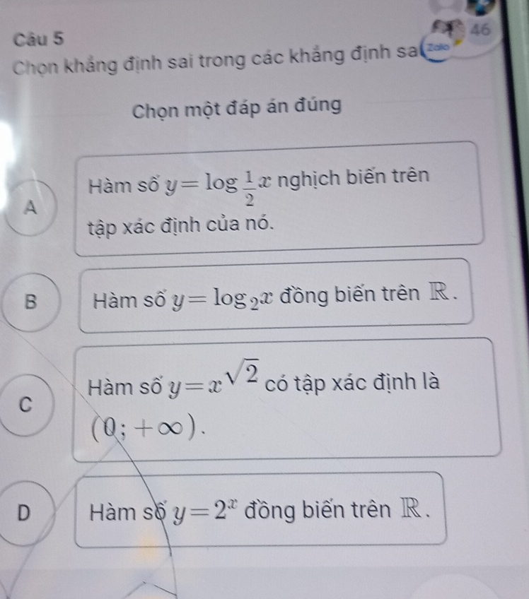 Chọn khắng định sai trong các khắng định sa 
Chọn một đáp án đúng
Hàm số y=log  1/2 x nghịch biến trên
A
tập xác định của nó.
B Hàm số y=log _2x đồng biến trên R.
Hàm số y=x^(sqrt(2)) có tập xác định là
C
(0;+∈fty ).
D Hàm số y=2^x đồng biến trên R.