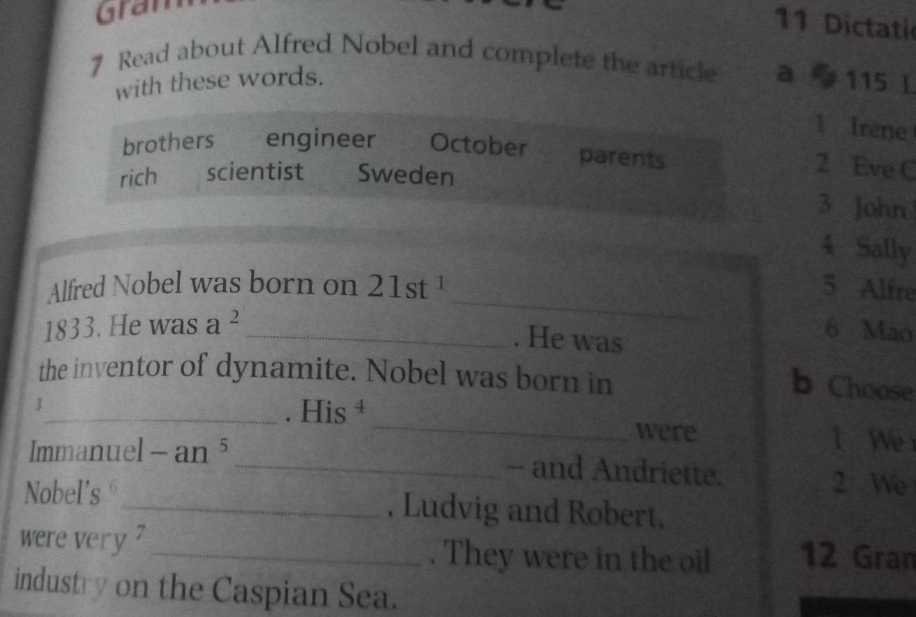 Gran 
11 Dictati 
7 Read about Alfred Nobel and complete the article a 115 L 
with these words. 
1 Irene 
brothers engineer October parents 
rich scientist Sweden 
2 Eve C 
3 John 
4 Sally 
_ 
Alfred Nobel was born on 21st^1 5 Alfre 
1833. He was a^2 _6 Mao 
. He was 
the inventor of dynamite. Nobel was born in 
b Choose 
. His ‡ 
3_ _l We 
were 
Immanuel -an^5 _- and Andriette. 
2 We 
Nobel's _, Ludvig and Robert, 
were very 7 _. They were in the oil 12 Gran 
industry on the Caspian Sea.