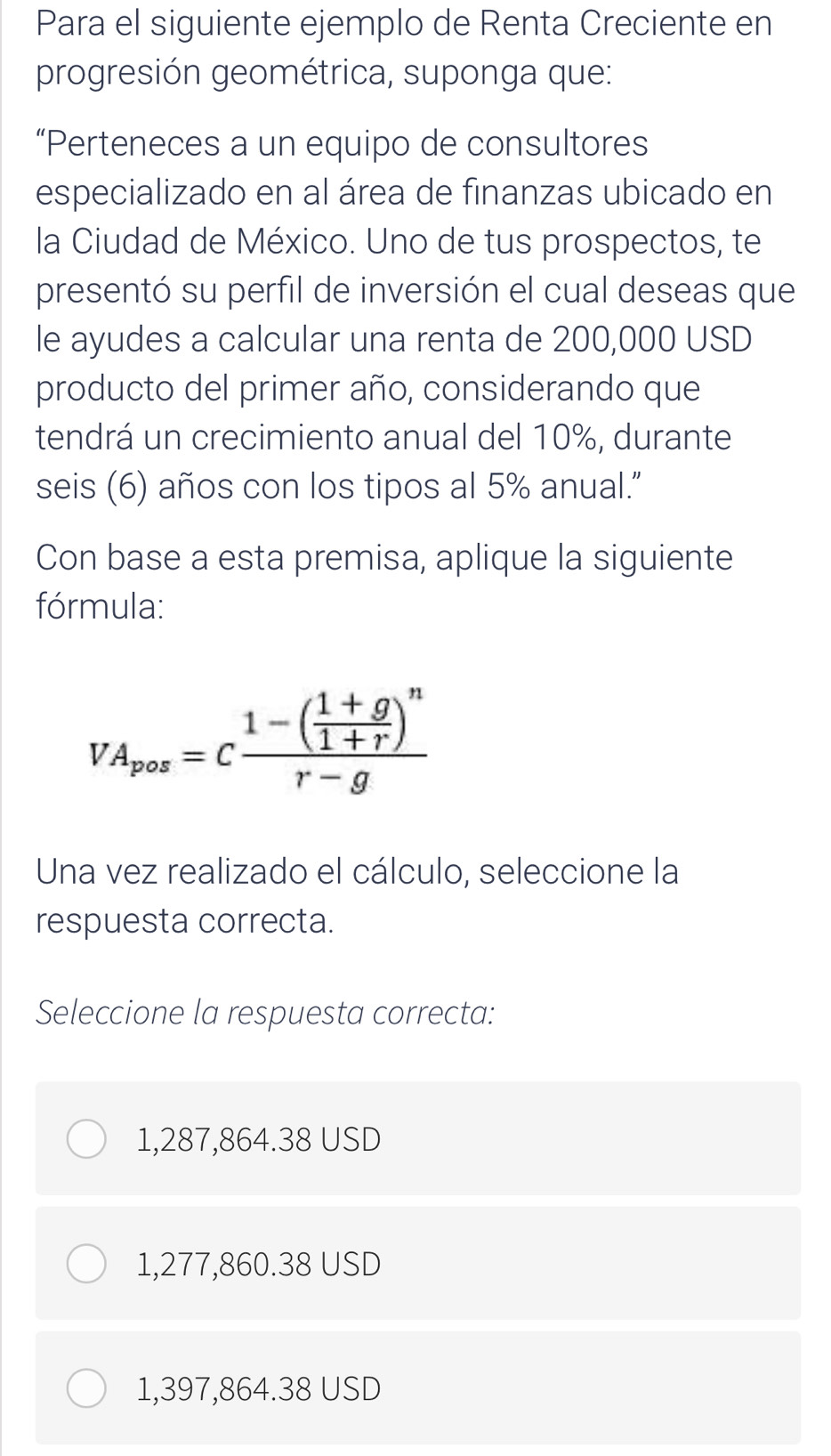 Para el siguiente ejemplo de Renta Creciente en
progresión geométrica, suponga que:
“Perteneces a un equipo de consultores
especializado en al área de finanzas ubicado en
la Ciudad de México. Uno de tus prospectos, te
presentó su perfil de inversión el cual deseas que
le ayudes a calcular una renta de 200,000 USD
producto del primer año, considerando que
tendrá un crecimiento anual del 10%, durante
seis (6) años con los tipos al 5% anual.”
Con base a esta premisa, aplique la siguiente
fórmula:
VA_pos=cfrac 1-( (1+g)/1+r )^nr-g
Una vez realizado el cálculo, seleccione la
respuesta correcta.
Seleccione la respuesta correcta:
1,287,864.38 USD
1,277,860.38 USD
1,397,864.38 USD