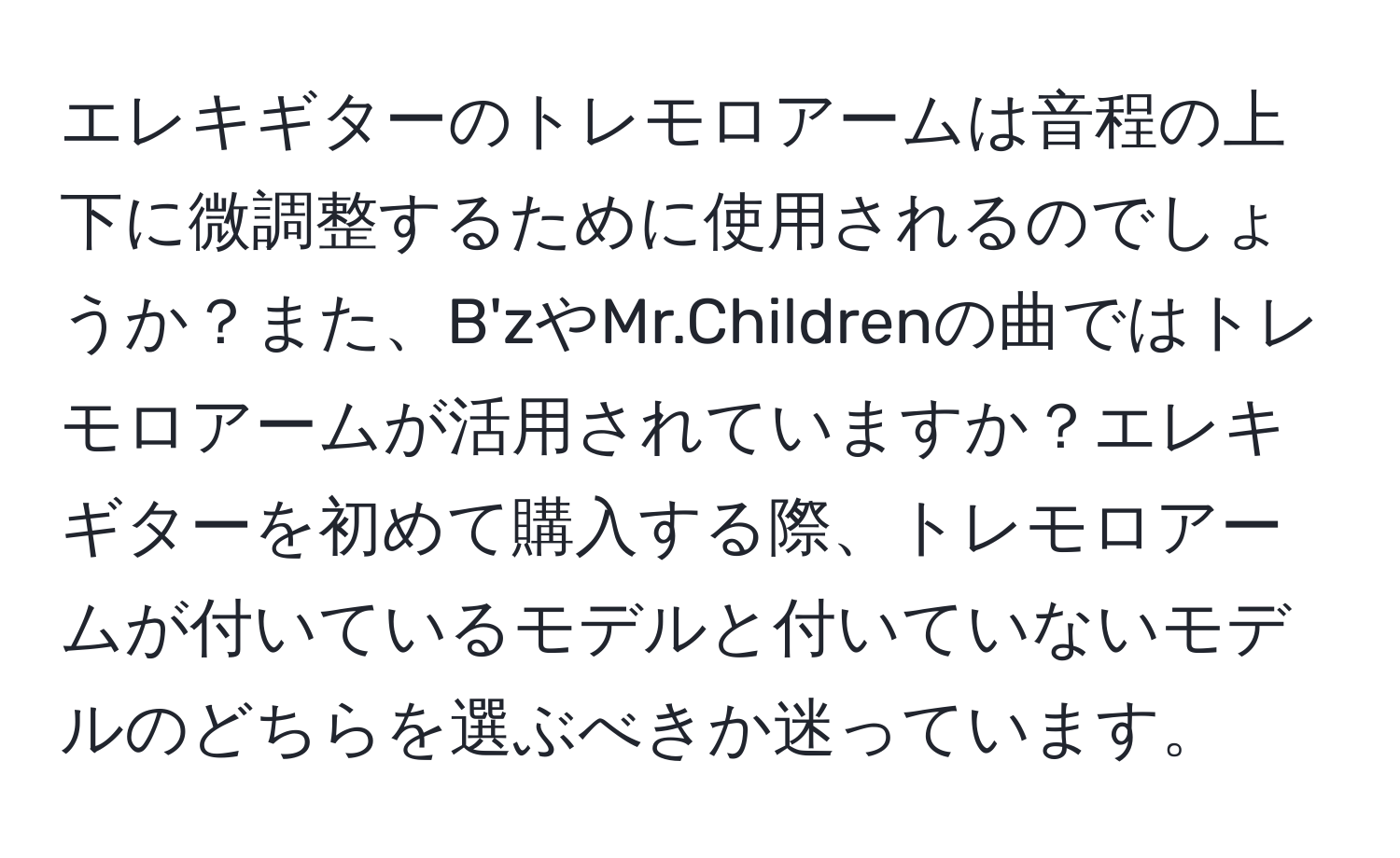 エレキギターのトレモロアームは音程の上下に微調整するために使用されるのでしょうか？また、B'zやMr.Childrenの曲ではトレモロアームが活用されていますか？エレキギターを初めて購入する際、トレモロアームが付いているモデルと付いていないモデルのどちらを選ぶべきか迷っています。