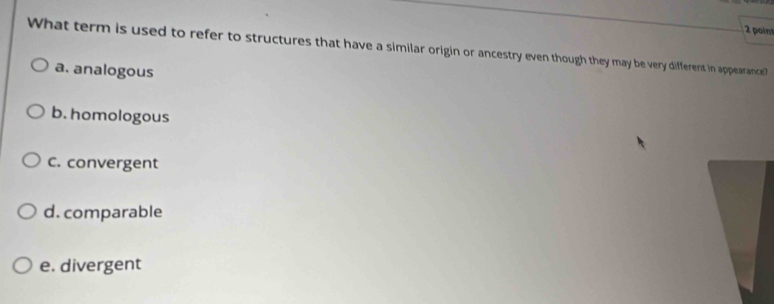 What term is used to refer to structures that have a similar origin or ancestry even though they may be very different in appearance?
a. analogous
b. homologous
C. convergent
d. comparable
e. divergent