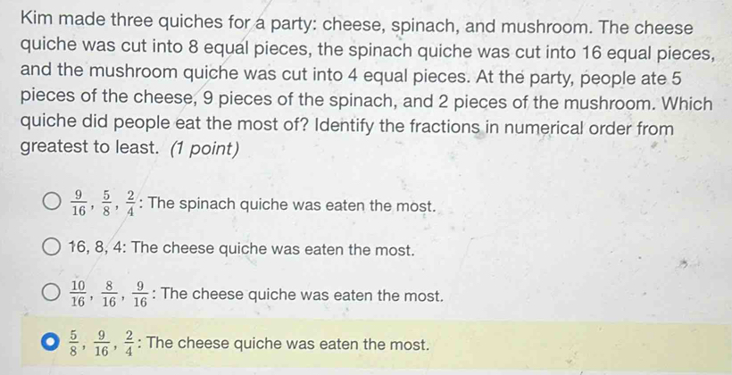 Kim made three quiches for a party: cheese, spinach, and mushroom. The cheese
quiche was cut into 8 equal pieces, the spinach quiche was cut into 16 equal pieces,
and the mushroom quiche was cut into 4 equal pieces. At the party, people ate 5
pieces of the cheese, 9 pieces of the spinach, and 2 pieces of the mushroom. Which
quiche did people eat the most of? Identify the fractions in numerical order from
greatest to least. (1 point)
 9/16 ,  5/8 ,  2/4  : The spinach quiche was eaten the most.
16, 8, 4 : The cheese quiche was eaten the most.
 10/16 ,  8/16 ,  9/16  : The cheese quiche was eaten the most..  5/8 ,  9/16 ,  2/4  : The cheese quiche was eaten the most.