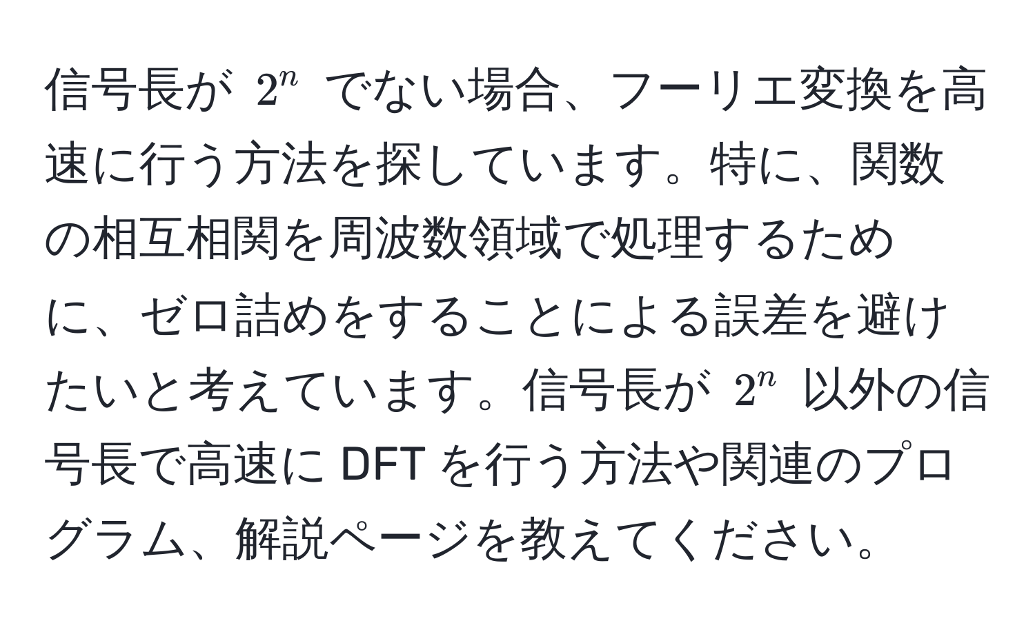 信号長が $2^n$ でない場合、フーリエ変換を高速に行う方法を探しています。特に、関数の相互相関を周波数領域で処理するために、ゼロ詰めをすることによる誤差を避けたいと考えています。信号長が $2^n$ 以外の信号長で高速に DFT を行う方法や関連のプログラム、解説ページを教えてください。