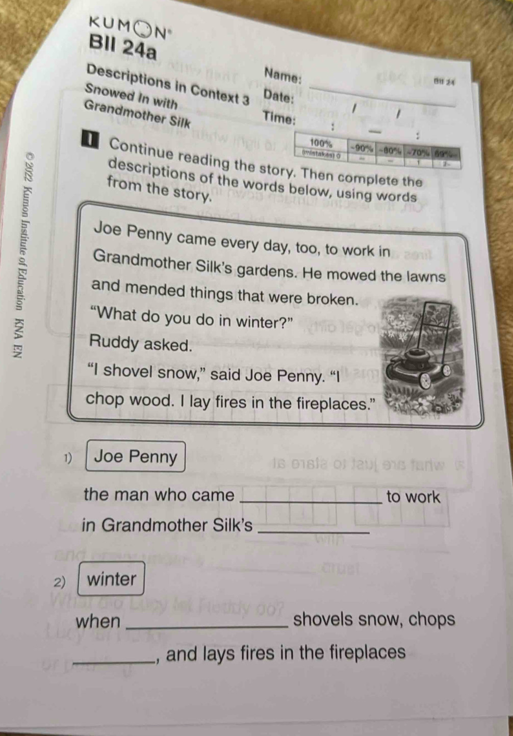 KUM( N° 
Bll 24a Name: 
B11 24 
Descriptions in Context 3 Date:_ 
Snowed In with 
1 
Grandmother Silk 
Time: 
Continue reading the sten complete the 
descriptions of the words below, using words 
from the story. 
5 Grandmother Silk's gardens. He mowed the lawns 
Joe Penny came every day, too, to work in 
and mended things that were broken. 
“What do you do in winter?” 
Ruddy asked. 
“I shovel snow,” said Joe Penny. “I 
chop wood. I lay fires in the fireplaces." 
1) Joe Penny 
the man who came _to work 
in Grandmother Silk's_ 
2) winter 
when _shovels snow, chops 
_, and lays fires in the fireplaces