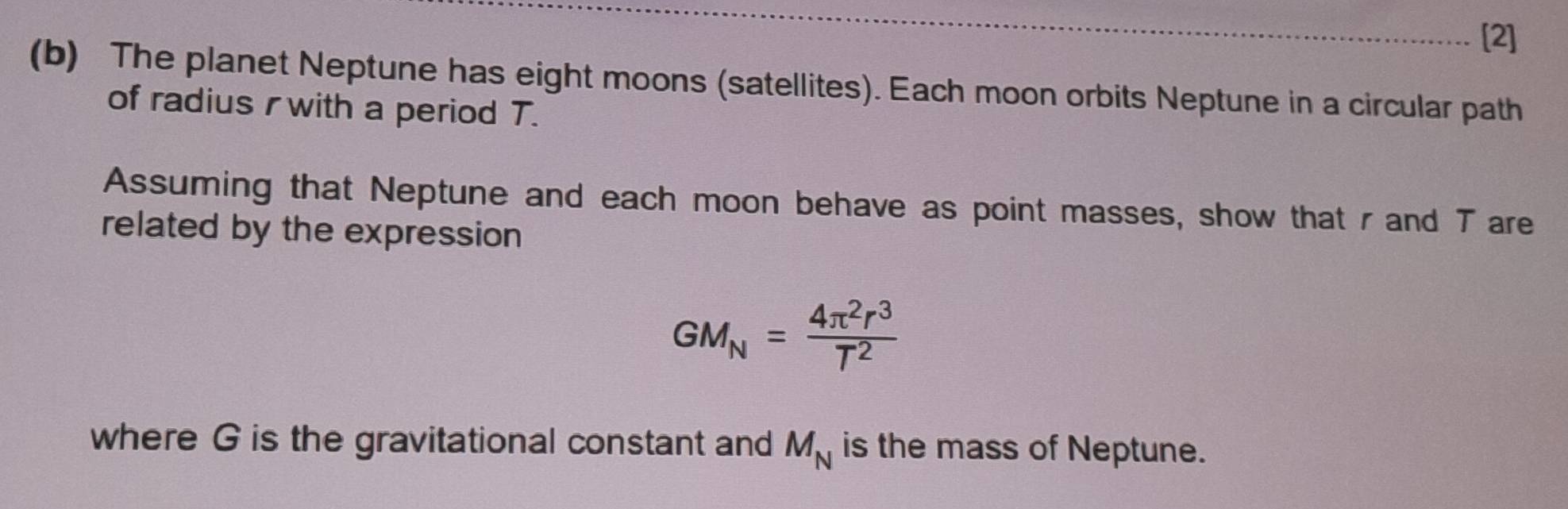 [2] 
(b) The planet Neptune has eight moons (satellites). Each moon orbits Neptune in a circular path 
of radius r with a period T. 
Assuming that Neptune and each moon behave as point masses, show that r and Tare 
related by the expression
GM_N= 4π^2r^3/T^2 
where G is the gravitational constant and M_N is the mass of Neptune.