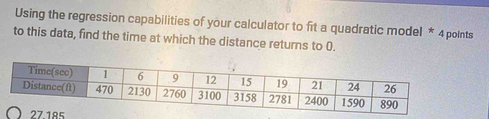 Using the regression capabilities of your calculator to fit a quadratic model * 4 points
to this data, find the time at which the distance returns to 0.
27.185