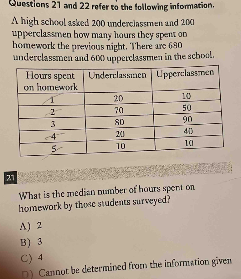 and 22 refer to the following information.
A high school asked 200 underclassmen and 200
upperclassmen how many hours they spent on
homework the previous night. There are 680
underclassmen and 600 upperclassmen in the school.
21
What is the median number of hours spent on
homework by those students surveyed?
A) 2
B) 3
C) 4
D)Cannot be determined from the information given