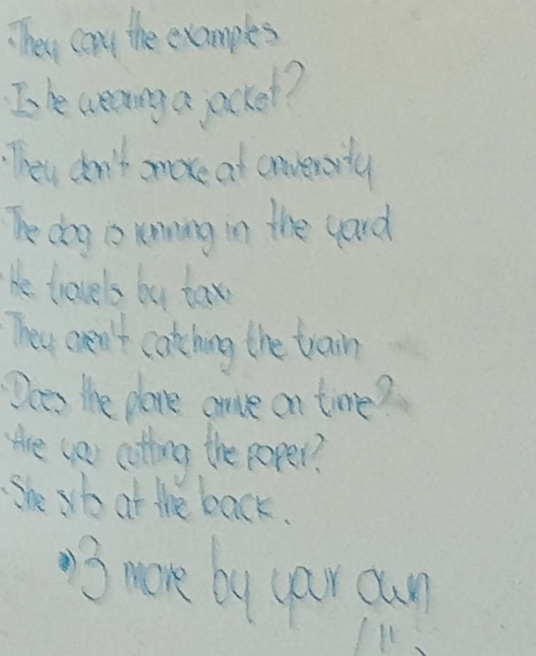 TThey cany the examples 
In e creninga jackel? 
They don't moxe at convevarty 
Te doy is renning in the gard 
He travels by tax 
They aen't catching the train 
Does the plane anve on time? 
tre (as coting the poper? 
She sto at the back. 
3 more by car cun