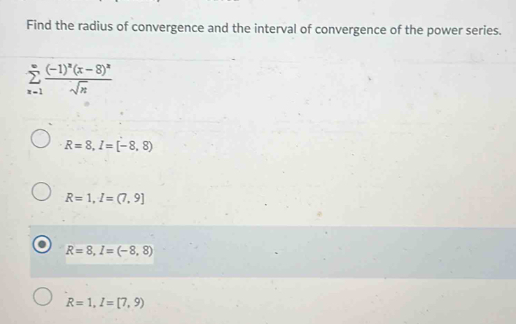 Find the radius of convergence and the interval of convergence of the power series.
sumlimits _(x=1)^(∈fty)frac (-1)^x(x-8)^xsqrt(n)
R=8, I=[-8,8)
R=1, I=(7,9]
R=8, I=(-8,8)
R=1, I=[7,9)