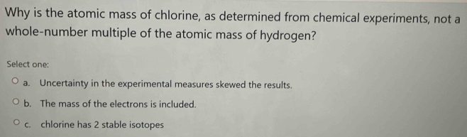 Why is the atomic mass of chlorine, as determined from chemical experiments, not a
whole-number multiple of the atomic mass of hydrogen?
Select one:
a. Uncertainty in the experimental measures skewed the results.
b. The mass of the electrons is included.
c. chlorine has 2 stable isotopes