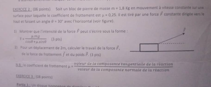 Soit un bloc de pierre de masse m=1,8Kg en mouvement à vitesse constante sur une 
surface pour laquelle le coefficient de frottement est mu =0,25. Il est tiré par une force vector F constante dirigée vers le 
haut et faisant un angle θ =30° avec l’horizontal (voir figure). 
1) Montrer que l'intensité de la force overline F peut s'écrire sous la form
F= (mu .mg)/cos θ +mu .sin θ   (3 pts) 
2) Pour un déplacement de 2m, calculer le travail de la force overline F. 
de la force de frottement vector f et du poids vector P. (3 pts) 
N.B : le coefficient de frottement mu = vqleurdelacomposantetangentiledelareactio/valeurdelacomposantenormaledelareaction  n 
EXERCICE 3 : (08 points) 
Partie 1 : Un disque homogène de