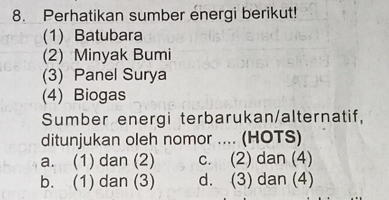 Perhatikan sumber energi berikut!
(1) Batubara
(2) Minyak Bumi
(3) Panel Surya
(4) Biogas
Sumber energi terbarukan/alternatif,
ditunjukan oleh nomor .... (HOTS)
a. (1) dan (2) c. (2) dan (4)
b. (1) dan (3) d. (3) dan (4)