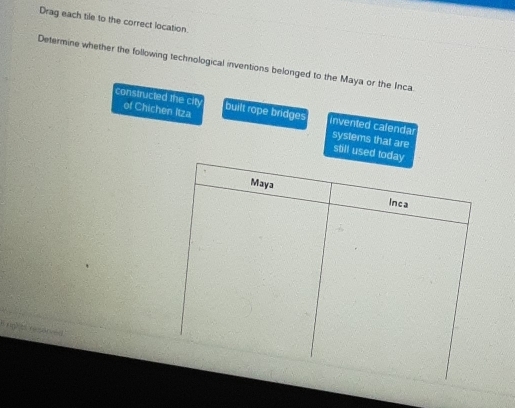 Drag each tile to the correct location.
Determine whether the following technological inventions belonged to the Maya or the Inca.
constructed the city of Chichen Itza built rope bridges invented calendar systems that are
still used
S rm t resonced
