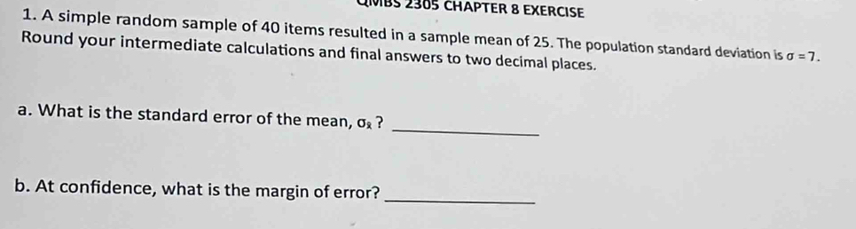 QMBS 2385 CHäPTER 8 EXERCISe 
1. A simple random sample of 40 items resulted in a sample mean of 25. The population standard deviation is sigma =7. 
Round your intermediate calculations and final answers to two decimal places. 
_ 
a. What is the standard error of the mean, sigma _i ? 
_ 
b. At confidence, what is the margin of error?