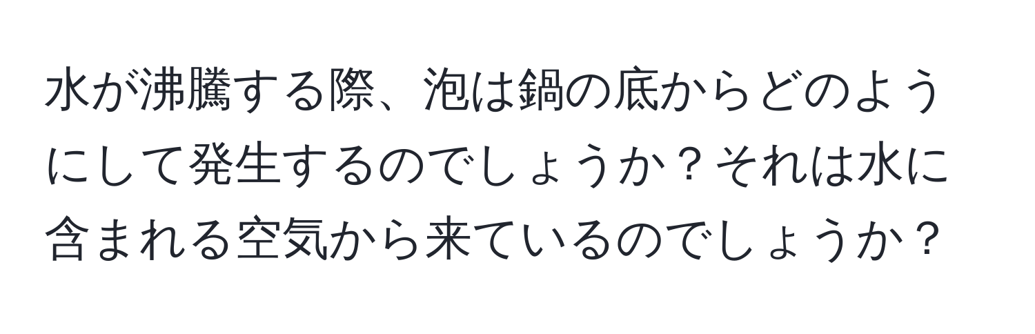 水が沸騰する際、泡は鍋の底からどのようにして発生するのでしょうか？それは水に含まれる空気から来ているのでしょうか？