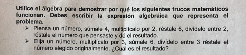 Utilice el álgebra para demostrar por qué los siguientes trucos matemáticos 
funcionan. Debes escribir la expresión algebraica que representa el 
problema. 
Piensa un número, súmale 4, multiplícalo por 2, réstale 6, divídelo entre 2, 
réstale el número que pensaste y dé el resultado. 
Elija un número, multiplícalo por 3, súmale 6, divídelo entre 3 réstale el 
número elegido originalmente. ¿Cuál es el resultado?