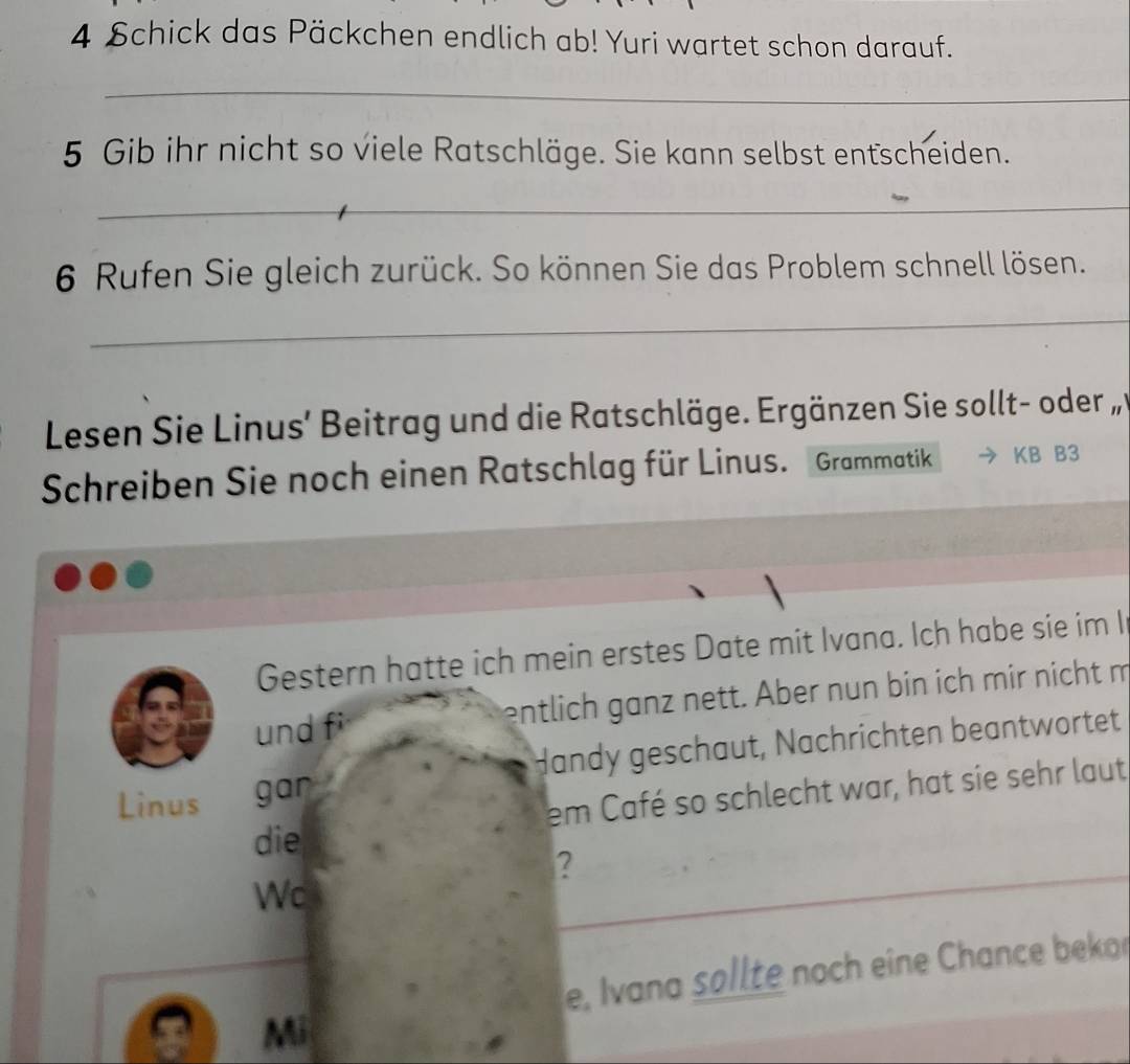 Schick das Päckchen endlich ab! Yuri wartet schon darauf. 
_ 
5 Gib ihr nicht so viele Ratschläge. Sie kann selbst entscheiden. 
_ 
6 Rufen Sie gleich zurück. So können Sie das Problem schnell lösen. 
_ 
Lesen Sie Linus’ Beitrag und die Ratschläge. Ergänzen Sie sollt- oder 
Schreiben Sie noch einen Ratschlag für Linus. Grammatik KB B3 
Gestern hatte ich mein erstes Date mit Ivana. Ich habe sie im I 
und fi entlich ganz nett. Aber nun bin ich mir nicht m 
Linus gar Handy geschaut, Nachrichten beantwortet 
em Café so schlecht war, hat sie sehr laut 
die 
? 
Wc 
_ 
_ 
e, Ivana søllte noch eine Chance bekor 
Mi