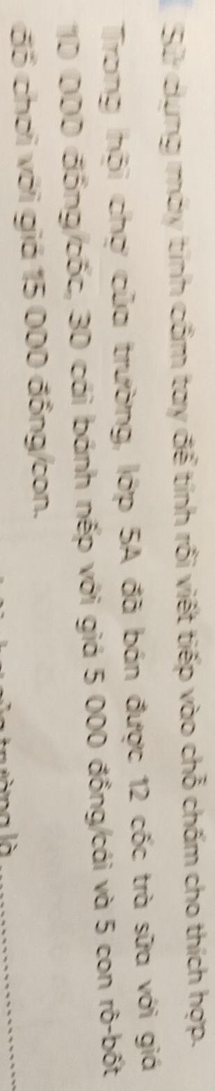Sử dụng máy tính cẩm tay để tính rồi viết tiếp vào chỗ chấm cho thích hợp. 
Trong hội chợ của trường, lớp 5A đã bán được 12 cốc trà sữa với giá
10 000 đồng/cốc, 30 cái bánh nếp với giá 5 000 đồng/cái và 5 con rô-bốt 
_ 
đổ chơi với giá 15 000 đồng/con.