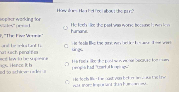 How does Han Fei feel about the past?
sopher working for
states" period. He feels like the past was worse because it was less
humane.
9, ''The Five Vermin''
and be reluctant to He feels like the past was better because there were
hat such penalties kings.
ved law to be supreme He feels like the past was worse because too many
ngs. Hence it is
people had "tearful longings."
ed to achieve order in
He feels like the past was better because the law
was more important than humaneness.