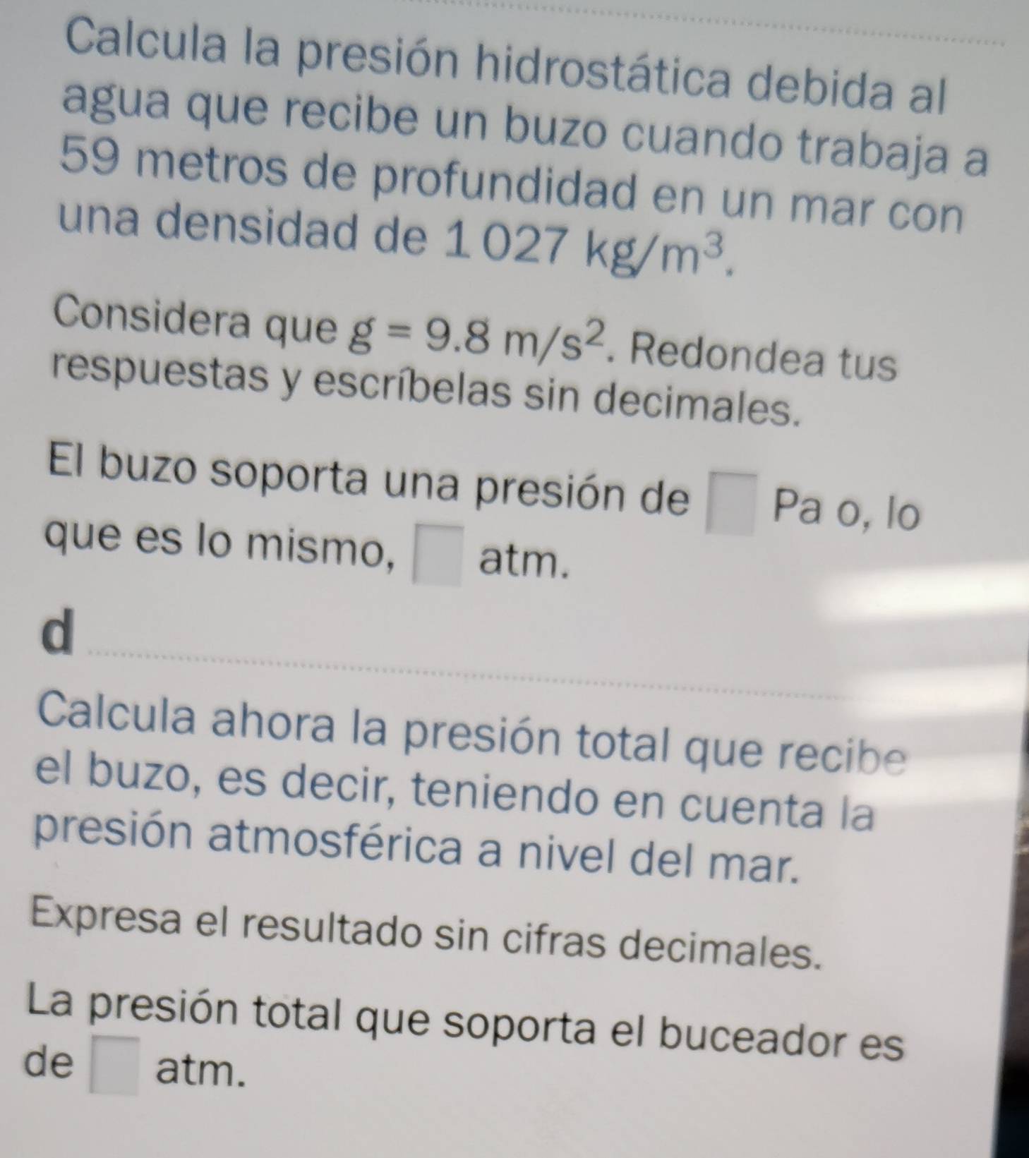 Calcula la presión hidrostática debida al 
agua que recibe un buzo cuando trabaja a
59 metros de profundidad en un mar con 
una densidad de 1027kg/m^3. 
Considera que g=9.8m/s^2. Redondea tus 
respuestas y escríbelas sin decimales. 
El buzo soporta una presión de □ Pa o, lo 
que es lo mismo, atm. 
_ 
d 
Calcula ahora la presión total que recibe 
el buzo, es decir, teniendo en cuenta la 
presión atmosférica a nivel del mar. 
Expresa el resultado sin cifras decimales. 
La presión total que soporta el buceador es 
de at m