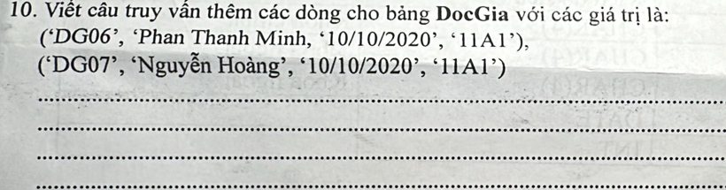 Viết câu truy vần thêm các dòng cho bảng DocGia với các giá trị là: 
(‘ DG06 ’, ‘Phan Thanh Minh, ‘ 10/10/2020’, ‘ 11A1 ’), 
(‘ DG07 ’, ‘Nguyễn Hoàng’, ‘ 10/10/2020 ’, ‘ 11A1 ’) 
_ 
_ 
_ 
_