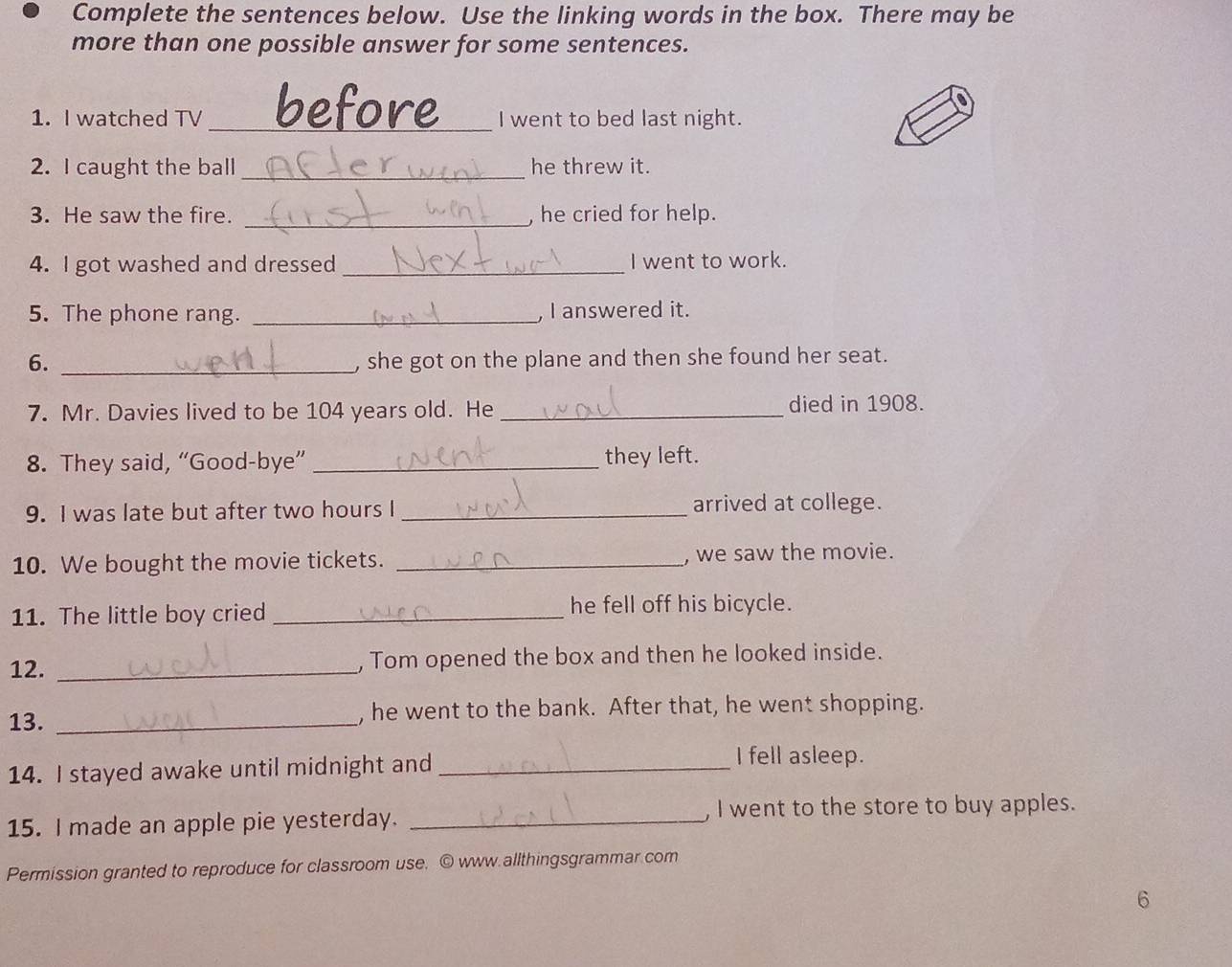 Complete the sentences below. Use the linking words in the box. There may be 
more than one possible answer for some sentences. 
1. I watched TV _befor I went to bed last night. 
2. I caught the ball _he threw it. 
3. He saw the fire. _he cried for help. 
4. I got washed and dressed _I went to work. 
5. The phone rang. _, I answered it. 
6. _, she got on the plane and then she found her seat. 
7. Mr. Davies lived to be 104 years old. He _died in 1908. 
8. They said, “Good-bye” _they left. 
9. I was late but after two hours I _arrived at college. 
10. We bought the movie tickets. _, we saw the movie. 
11. The little boy cried _he fell off his bicycle. 
12. _, Tom opened the box and then he looked inside. 
13. _, he went to the bank. After that, he went shopping. 
14. I stayed awake until midnight and_ 
I fell asleep. 
15. I made an apple pie yesterday. _, I went to the store to buy apples. 
Permission granted to reproduce for classroom use. © www allthingsgrammar com 
6