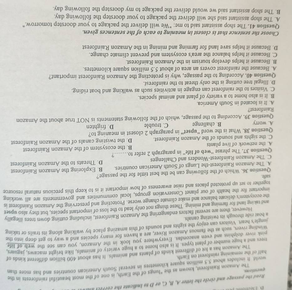 Electrome 
Read the passage and circle the letter A, B, C, or D to indicate the cor recl    
The Amazon Rainforest, known as the "lungs of the Earth, is one of the most beautiful rainforests in the
questions.
world. It includes about 5.5 million square kilometres in several South American countries and has more than
half of the remaining rainforest on Earth.
The Amazon has a lot of different kinds of plants and animals. It has about 400 billion different kinds of
trees and a huge number of plant types. It is also home to a huge variety of animals, like bright macaws, jaguars,
pink river dolphins and even anacondas. Everywhere you look in the Amazon, you can see the web of life
Winding rivers, such as the famous Amazon River, are a haven for many species and a way to get deep into the
jungle's heart. Visitors can enjoy the sights and sounds of this amazing place by walking along its trails or taking
a boat ride through its twisting canals.
However, there are several factors endangering the Amazon Rainforest, including cutting down trees illegally
and taking land for farming and mining. These things not only lead to the loss of important species, but they also upset
the ecosystem's delicate balance and make climate change worse. Protecting and preserving the Amazon Rainforest is
important for the health of our planet Conservation groups, local communities and governments are all working
together to set up protected places and raise awareness of how important it is to keep this precious natural resource
safe.
Question 36. Which of the following can be the best tittle for the passage?
A. The Amazon Rainforest-the Lungs of South American countries. B. Exploring the Amazon Rainforest
C. The Amazon Rainforest-Wonders and Challenges D. Threats to the Amazon Rainforest
Question 37. The phrase “web of life” in paragraph 2 refer to……?
A. the network of live plants B. the ecosystem of the Amazon Rainforest
C. the sights and sounds of the Amazon Rainforest. D. the twisting canals of the Amazon Rainforest
Question 38. What is the word “upset” in paragraph 2 closest in meaning to?
A. worry B. challenge C. trouble D. frighten
Question 39. According to the passage, which of the following statements is NOT true about the Amazon
Rainforest?
A. It is located in South America.
B. It is also home to a variety of plant and animal species.
C. Visitors to the rainforest can engage in activities such as walking and boat riding.
D. Illegal tree cutting is the only threat to the rainforest.
Question 40. According to the passage, why is protecting the Amazon Rainforest important?
A. Because the rainforest covers an area of about 5.5 million square kilometres.
B. Because it helps develop tourism in the Amazon Rainforest.
C. Because it helps balance the area's ecosystem and prevent climate change.
D. Because it helps save land for farming and mining in the Amazon Rainforest
Choose the sentence that is closest in meaning to each of the sentences given.
Question 41. The shop assistant said to me: "We will deliver the package to your doorstep tomorrow."
A. The shop assistant said she will deliver the package to your doorstep the following day.
B. The shop assistant said we would deliver the package to my doorstep the following day.