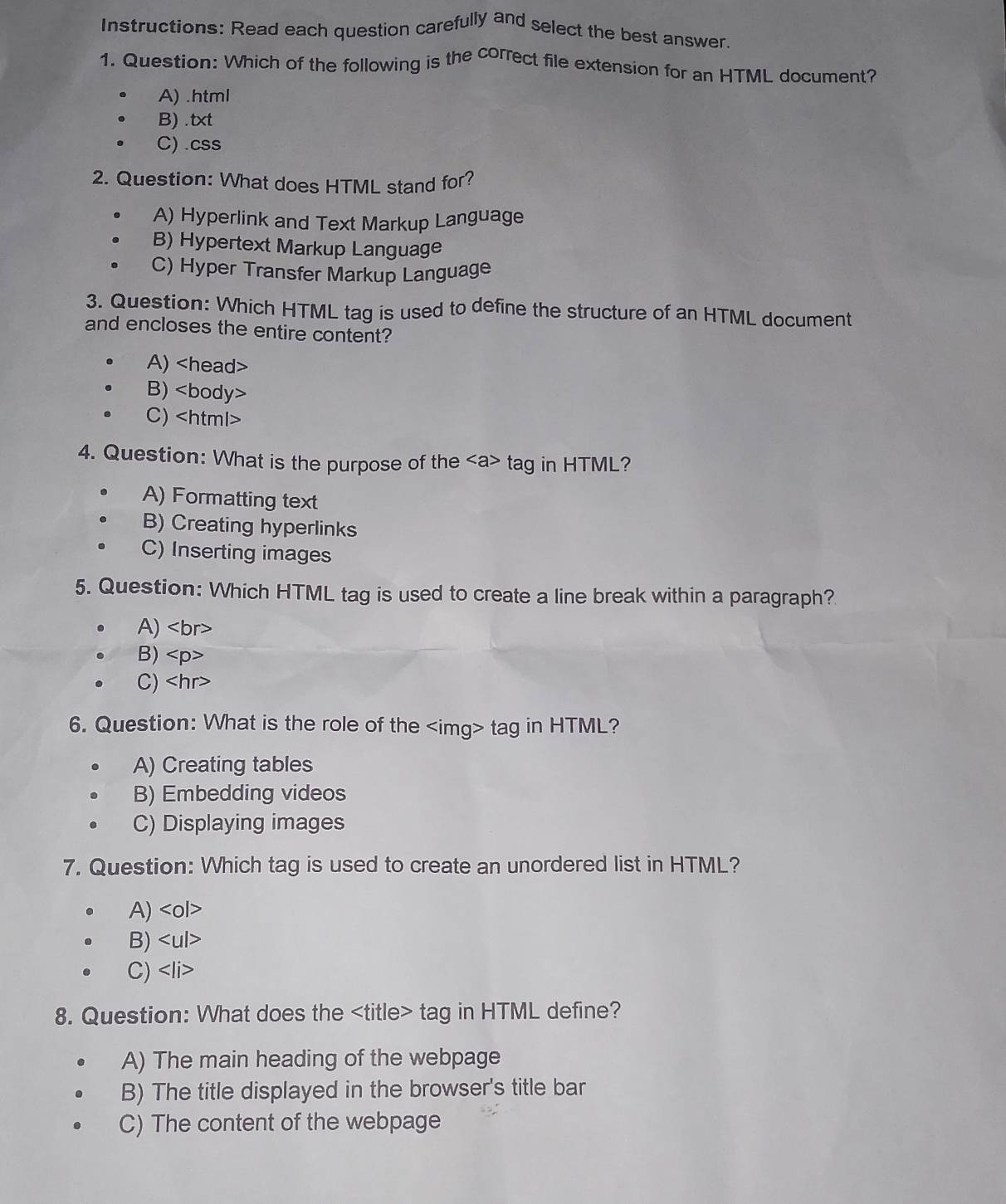 Instructions: Read each question carefully and select the best answer.
1. Question: Which of the following is the correct file extension for an HTML document?
A) .html
B) .txt
C) .css
2. Question: What does HTML stand for?
A) Hyperlink and Text Markup Language
B) Hypertext Markup Language
C) Hyper Transfer Markup Language
3. Question: Which HTML tag is used to define the structure of an HTML document
and encloses the entire content?
A)
B)
C)
4. Question: What is the purpose of the tag in HTML?
A) Formatting text
B) Creating hyperlinks
C) Inserting images
5. Question: Which HTML tag is used to create a line break within a paragraph?
A)
B)
C)
6. Question: What is the role of the tag in HTML?
A) Creating tables
B) Embedding videos
C) Displaying images
7. Question: Which tag is used to create an unordered list in HTML?
A)
B)
C)
8. Question: What does the tag in HTML define?
A) The main heading of the webpage
B) The title displayed in the browser's title bar
C) The content of the webpage