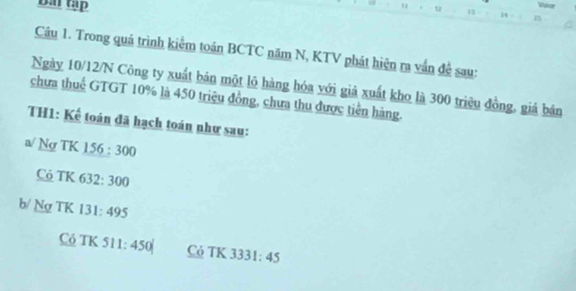 Bai tập
Vuice
u 12 12 34 1
Câu 1. Trong quá trình kiểm toán BCTC năm N, KTV phát hiện ra vấn đề sau:
Ngày 10/12/N Công ty xuất bán một lộ hàng hóa với giả xuất kho là 300 triệu đồng, giá bản
chưa thuế GTGT 10% là 450 triệu đồng, chưa thu được tiền hàng.
TH1: Kế toán đã hạch toán như sau:
a/ Ng TK 156 : 300
C TK 632: 300
b/ Ng TK 131: 495
C TK 511: 450| Có TK 3331: 45