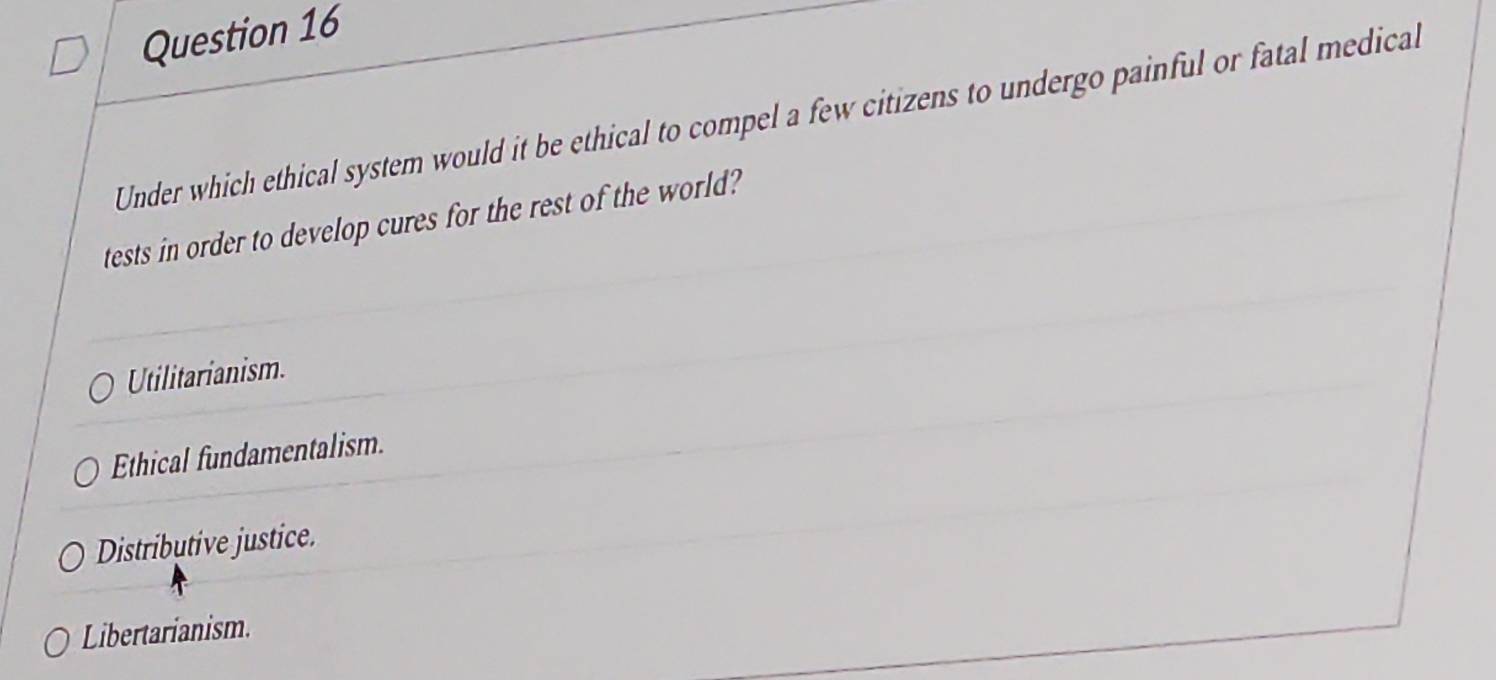 Under which ethical system would it be ethical to compel a few citizens to undergo painful or fatal medical
tests in order to develop cures for the rest of the world?
Utilitarianism.
Ethical fundamentalism.
Distributive justice.
Libertarianism.