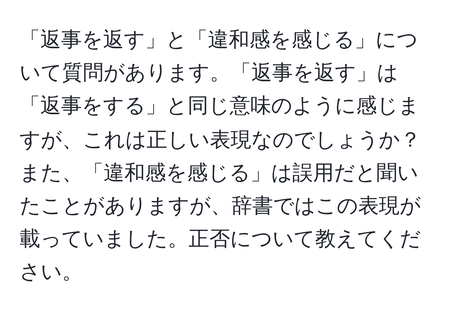 「返事を返す」と「違和感を感じる」について質問があります。「返事を返す」は「返事をする」と同じ意味のように感じますが、これは正しい表現なのでしょうか？また、「違和感を感じる」は誤用だと聞いたことがありますが、辞書ではこの表現が載っていました。正否について教えてください。