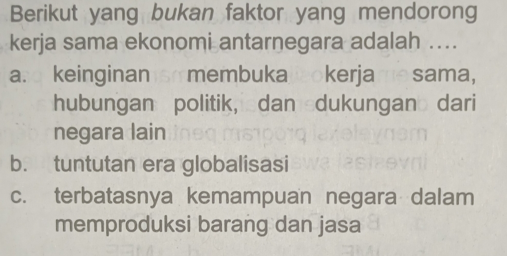 Berikut yang bukan faktor yang mendorong
kerja sama ekonomi antarnegara adalah ....
a. keinginan so membuka ookerjame sama,
hubungan politik, dan dukungan dari
negara lain
b. tuntutan era globalisasi
c. terbatasnya kemampuan negara dalam
memproduksi barang dan jasa