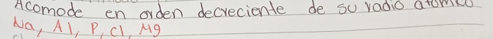 Acomode en orden decreciente de su radio atorin 
Na, Al, P, Cl, Mg