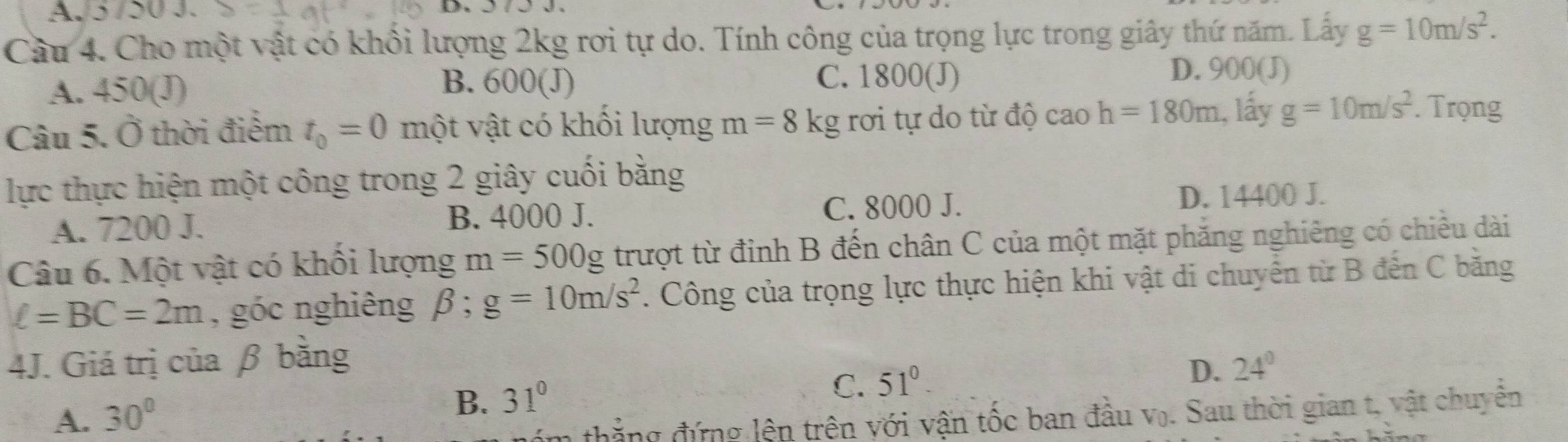 AJ5 /50 J.
Câu 4. Cho một vật có khổi lượng 2kg rơi tự do. Tính công của trọng lực trong giây thứ năm. Lấy g=10m/s^2.
B. C. 1800 (J) D. 900 (J)
A. 43 D (J) 600(J)
Câu 5. Ở thời điểm t_0=0 m lột ột vật có khối lượng m=8kg rơi tự do từ độ cao h=180m 1, lấy g=10m/s^2. Trọng
lực thực hiện một công trong 2 giây cuối bằng
A. 7200 J. B. 4000 J. C. 8000 J. D. 14400 J.
Câu 6. Một vật có khổi lượng m=500g trượt từ đinh B đến chân C của một mặt phăng nghiêng có chiều dài
ell =BC=2m , góc nghiêng beta; g=10m/s^2. Công của trọng lực thực hiện khi vật di chuyển từ B đến C bằng
4J. Giá trị của β bằng
C. 51°.
D. 24°
A. 30°
B. 31°
a thẳng đứng lên trên với vận tốc ban đầu V_0. Sau thời gian t, vật chuyên