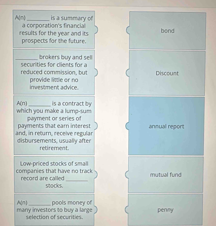 A(n) _is a summary of 
a corporation's financial 
results for the year and its 
bond 
prospects for the future. 
_brokers buy and sell 
securities for clients for a 
reduced commission, but Discount 
provide little or no 
investment advice.
A(n) _is a contract by 
which you make a lump-sum 
payment or series of 
payments that earn interest annual report 
and, in return, receive regular 
disbursements, usually after 
retirement. 
Low-priced stocks of small 
companies that have no track 
mutual fund 
record are called_ 
stocks.
A(n) _ pools money of 
many investors to buy a large penny 
selection of securities.