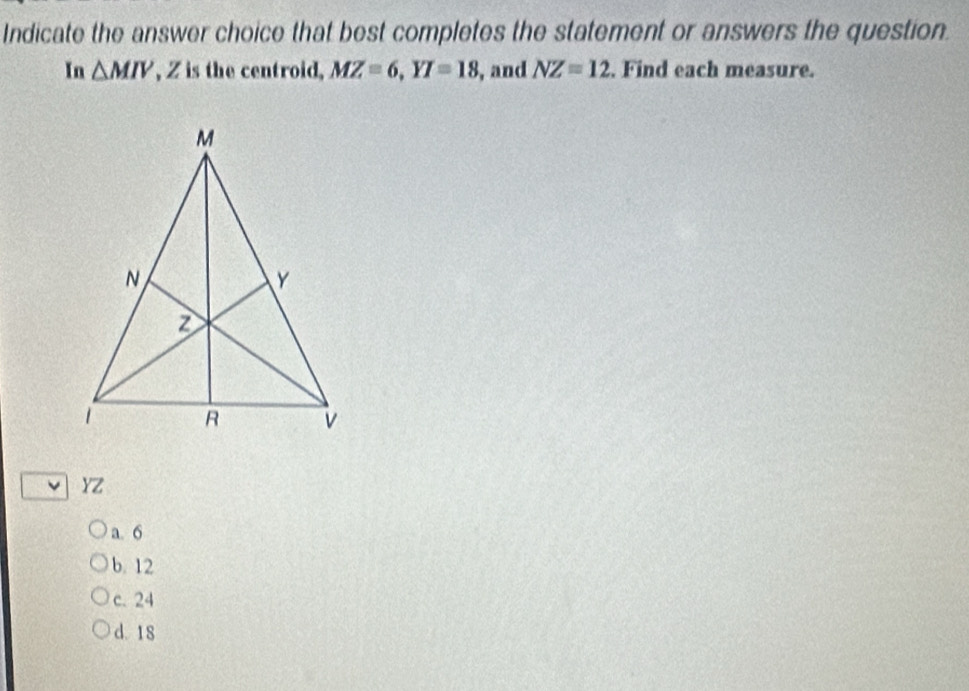 Indicate the answer choice that best completes the statement or answers the question.
In △ MIV , Z is the centroid, MZ=6, YI=18 , and NZ=12. Find each measure.
YZ
a. 6
b. 12
c. 24
d. 18